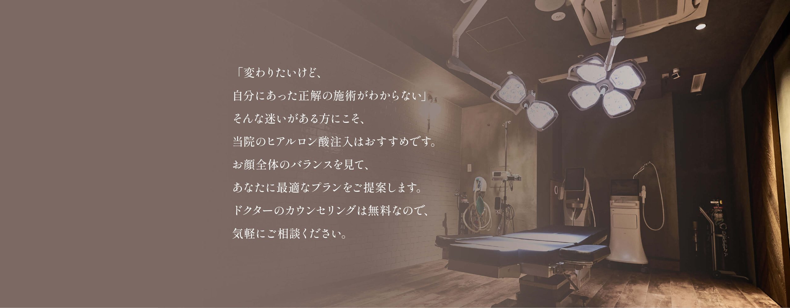 「変わりたいけど、
自分にあった正解の施術がわからない」
そんな迷いがある方にこそ、
当院のヒアルロン酸注入はおすすめです。
お顔全体のバランスを見て、
あなたに最適なプランをご提案します。
ドクターのカウンセリングは無料なので、
気軽にご相談ください。